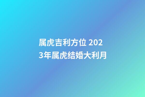 属虎吉利方位 2023年属虎结婚大利月